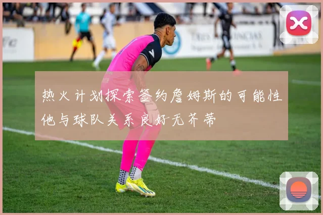 热火计划探索签约詹姆斯的可能性他与球队关系良好无芥蒂