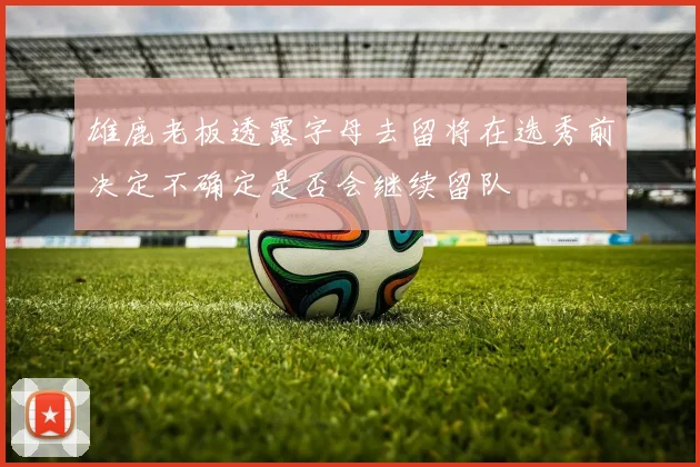 雄鹿老板透露字母去留将在选秀前决定不确定是否会继续留队