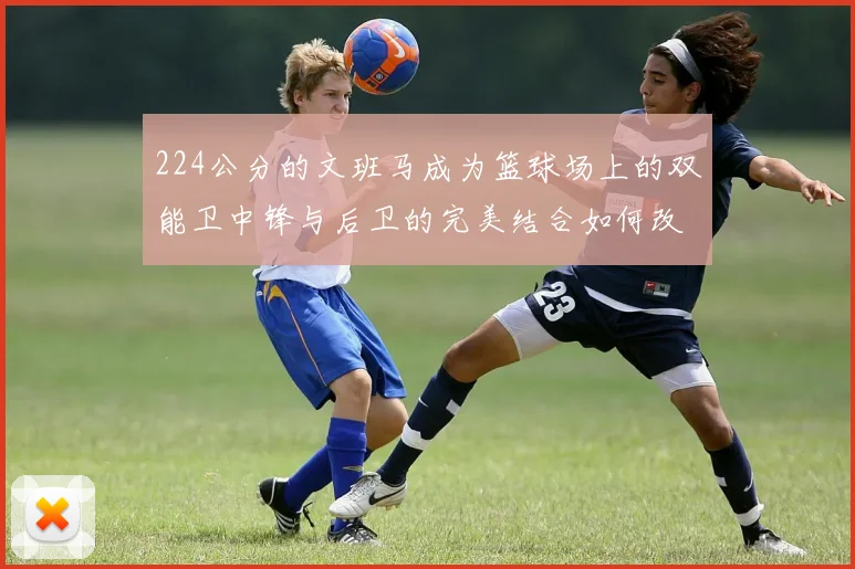 224公分的文班马成为篮球场上的双能卫中锋与后卫的完美结合如何改变比赛格局