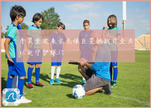 李昊坚定表示无惧巨星挑战将全力以赴守护球门