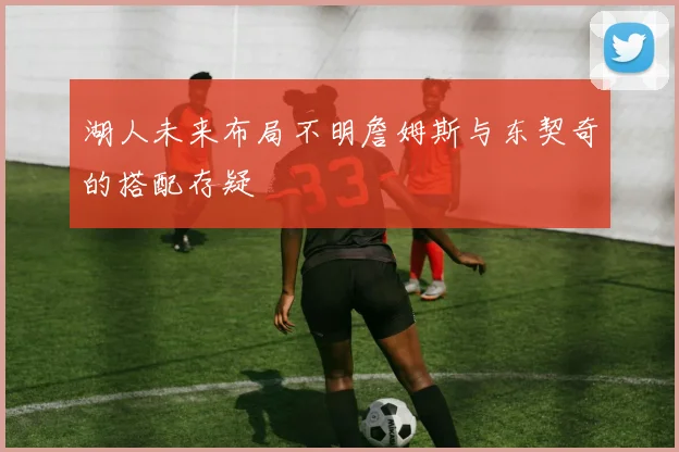 湖人未来布局不明詹姆斯与东契奇的搭配存疑