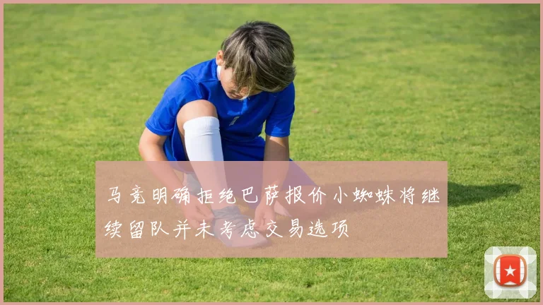 马竞明确拒绝巴萨报价小蜘蛛将继续留队并未考虑交易选项