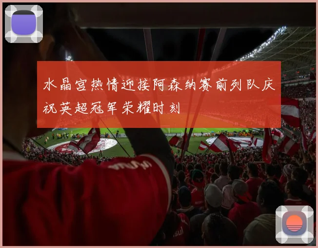 水晶宫热情迎接阿森纳赛前列队庆祝英超冠军荣耀时刻
