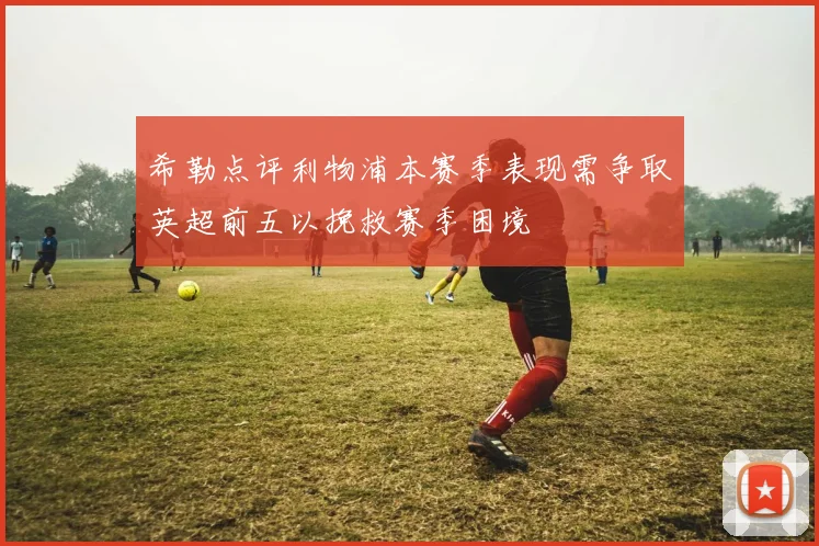 希勒点评利物浦本赛季表现需争取英超前五以挽救赛季困境