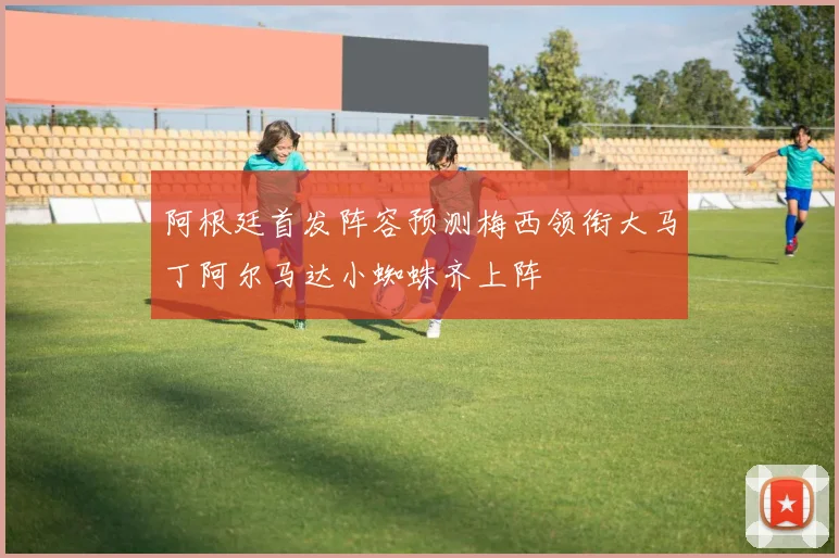 阿根廷首发阵容预测梅西领衔大马丁阿尔马达小蜘蛛齐上阵