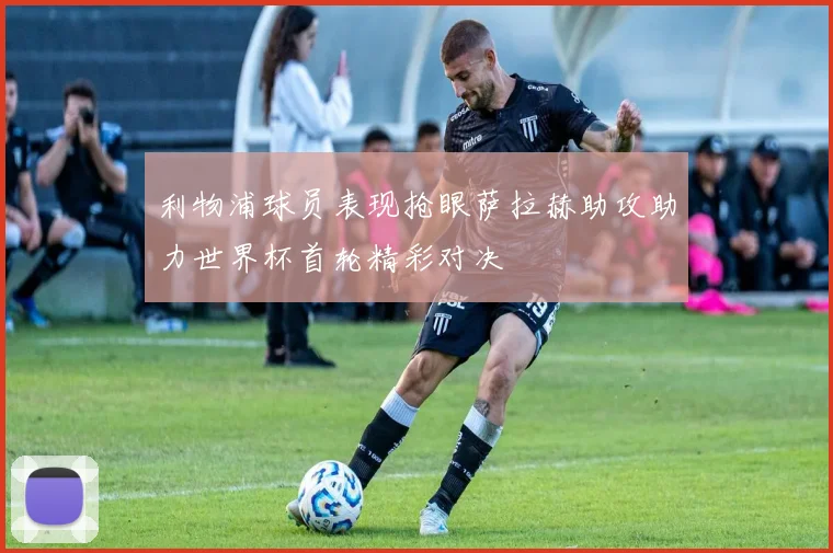 利物浦球员表现抢眼萨拉赫助攻助力世界杯首轮精彩对决