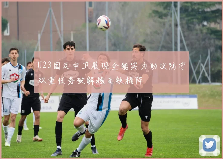 U23国足中卫展现全能实力助攻防守双重任务破解越南铁桶阵