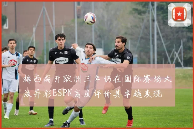 梅西离开欧洲三年仍在国际赛场大放异彩ESPN高度评价其卓越表现