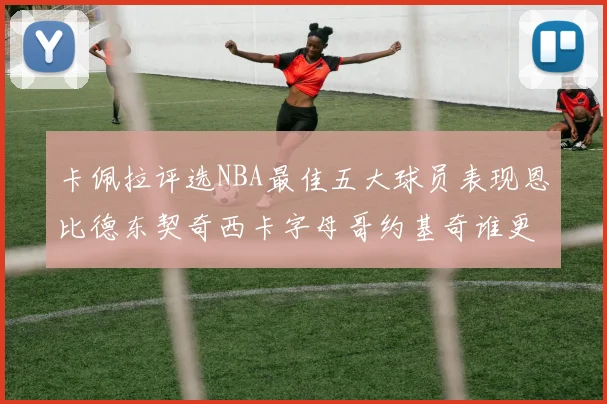 卡佩拉评选NBA最佳五大球员表现恩比德东契奇西卡字母哥约基奇谁更出色