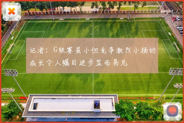 记者：G联赛虽小但竞争激烈小杨的成长令人瞩目进步显而易见