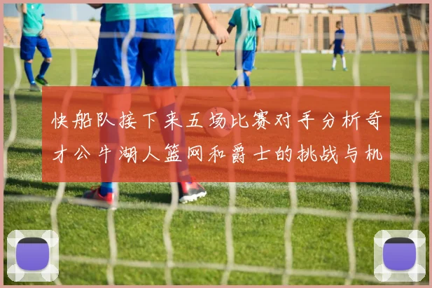 快船队接下来五场比赛对手分析奇才公牛湖人篮网和爵士的挑战与机遇