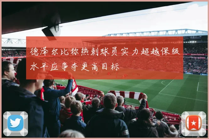 德泽尔比称热刺球员实力超越保级水平应争夺更高目标