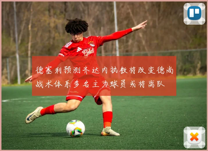 德塞利预测齐达内执教将改变德尚战术体系多名主力球员或将离队