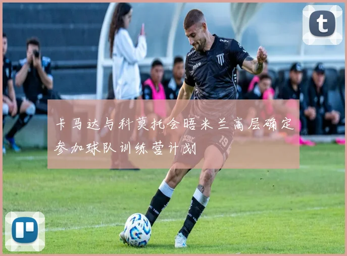卡马达与科莫托会晤米兰高层确定参加球队训练营计划