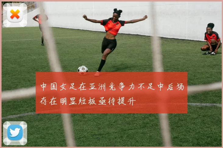 中国女足在亚洲竞争力不足中后场存在明显短板亟待提升
