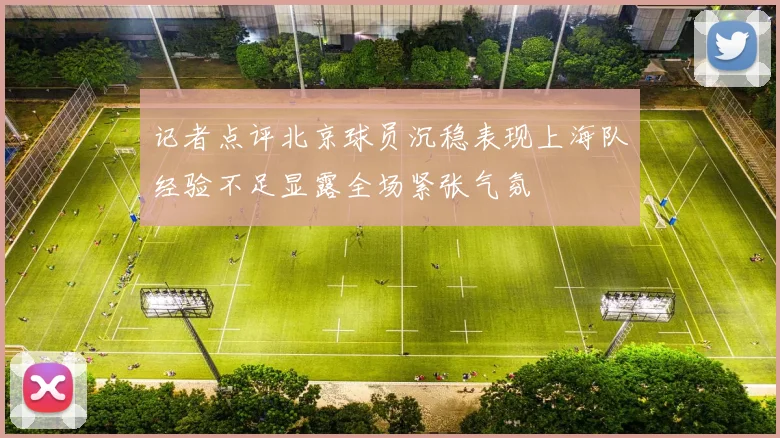 记者点评北京球员沉稳表现上海队经验不足显露全场紧张气氛