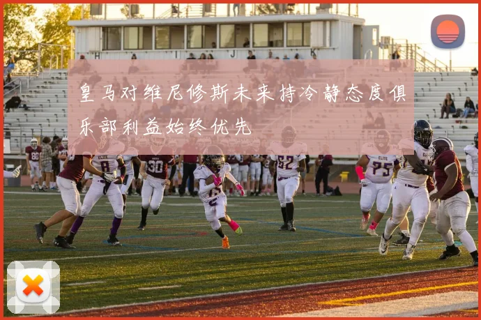 皇马对维尼修斯未来持冷静态度俱乐部利益始终优先