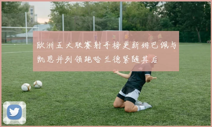 欧洲五大联赛射手榜更新姆巴佩与凯恩并列领跑哈兰德紧随其后
