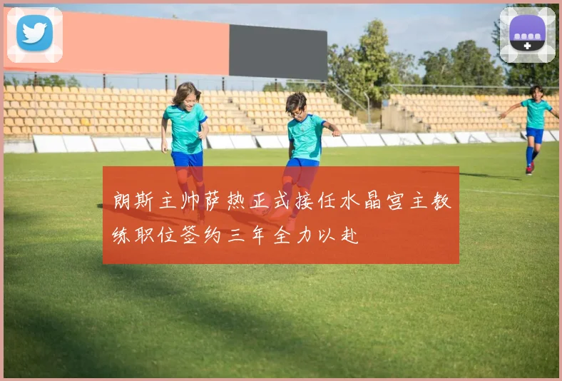 朗斯主帅萨热正式接任水晶宫主教练职位签约三年全力以赴