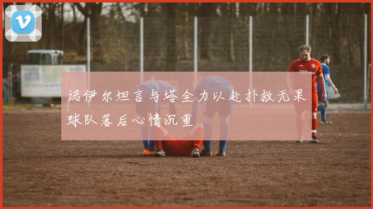 诺伊尔坦言与塔全力以赴扑救无果球队落后心情沉重