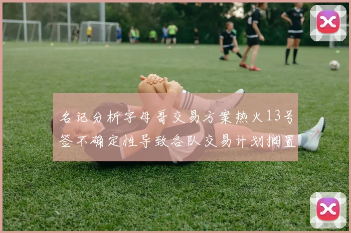 名记分析字母哥交易方案热火13号签不确定性导致各队交易计划搁置