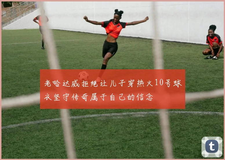 老哈达威拒绝让儿子穿热火10号球衣坚守传奇属于自己的信念