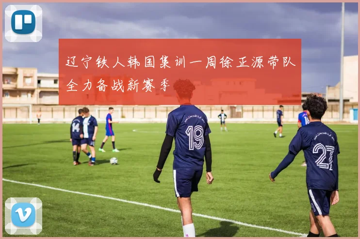 辽宁铁人韩国集训一周徐正源带队全力备战新赛季