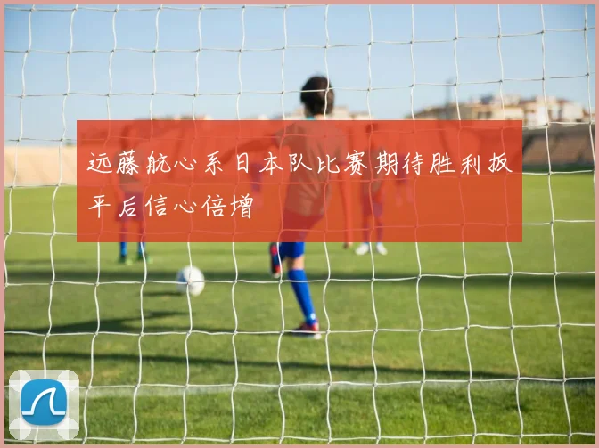远藤航心系日本队比赛期待胜利扳平后信心倍增
